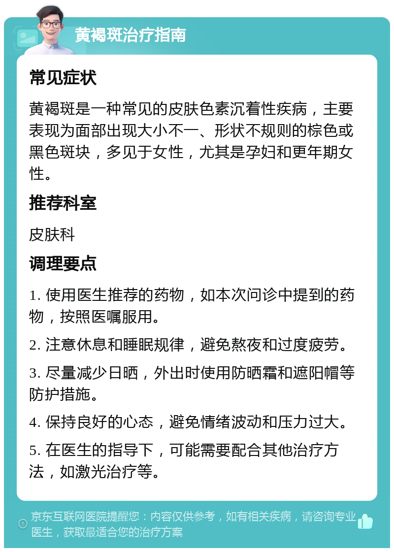 黄褐斑治疗指南 常见症状 黄褐斑是一种常见的皮肤色素沉着性疾病，主要表现为面部出现大小不一、形状不规则的棕色或黑色斑块，多见于女性，尤其是孕妇和更年期女性。 推荐科室 皮肤科 调理要点 1. 使用医生推荐的药物，如本次问诊中提到的药物，按照医嘱服用。 2. 注意休息和睡眠规律，避免熬夜和过度疲劳。 3. 尽量减少日晒，外出时使用防晒霜和遮阳帽等防护措施。 4. 保持良好的心态，避免情绪波动和压力过大。 5. 在医生的指导下，可能需要配合其他治疗方法，如激光治疗等。