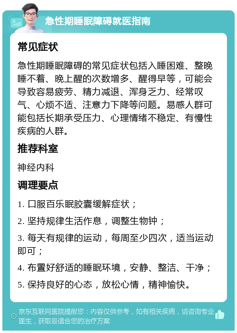 急性期睡眠障碍就医指南 常见症状 急性期睡眠障碍的常见症状包括入睡困难、整晚睡不着、晚上醒的次数增多、醒得早等，可能会导致容易疲劳、精力减退、浑身乏力、经常叹气、心烦不适、注意力下降等问题。易感人群可能包括长期承受压力、心理情绪不稳定、有慢性疾病的人群。 推荐科室 神经内科 调理要点 1. 口服百乐眠胶囊缓解症状； 2. 坚持规律生活作息，调整生物钟； 3. 每天有规律的运动，每周至少四次，适当运动即可； 4. 布置好舒适的睡眠环境，安静、整洁、干净； 5. 保持良好的心态，放松心情，精神愉快。