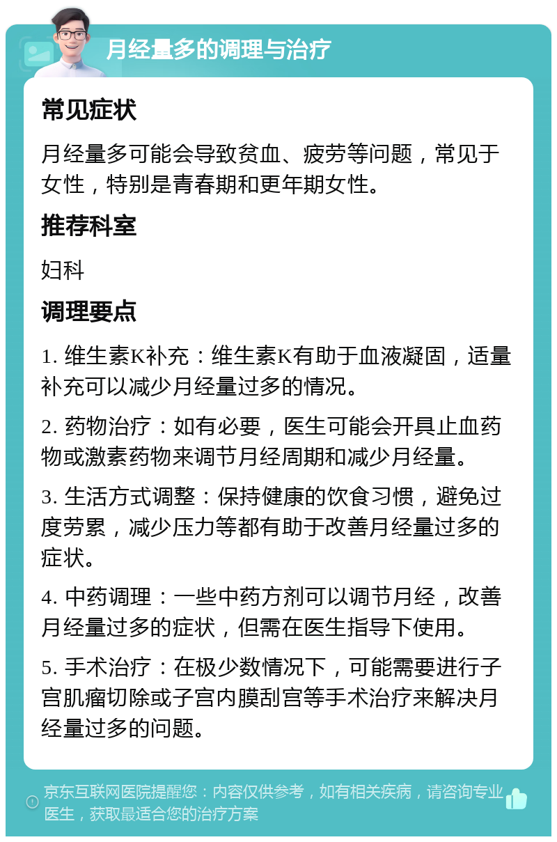 月经量多的调理与治疗 常见症状 月经量多可能会导致贫血、疲劳等问题，常见于女性，特别是青春期和更年期女性。 推荐科室 妇科 调理要点 1. 维生素K补充：维生素K有助于血液凝固，适量补充可以减少月经量过多的情况。 2. 药物治疗：如有必要，医生可能会开具止血药物或激素药物来调节月经周期和减少月经量。 3. 生活方式调整：保持健康的饮食习惯，避免过度劳累，减少压力等都有助于改善月经量过多的症状。 4. 中药调理：一些中药方剂可以调节月经，改善月经量过多的症状，但需在医生指导下使用。 5. 手术治疗：在极少数情况下，可能需要进行子宫肌瘤切除或子宫内膜刮宫等手术治疗来解决月经量过多的问题。