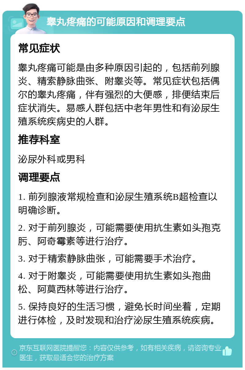 睾丸疼痛的可能原因和调理要点 常见症状 睾丸疼痛可能是由多种原因引起的，包括前列腺炎、精索静脉曲张、附睾炎等。常见症状包括偶尔的睾丸疼痛，伴有强烈的大便感，排便结束后症状消失。易感人群包括中老年男性和有泌尿生殖系统疾病史的人群。 推荐科室 泌尿外科或男科 调理要点 1. 前列腺液常规检查和泌尿生殖系统B超检查以明确诊断。 2. 对于前列腺炎，可能需要使用抗生素如头孢克肟、阿奇霉素等进行治疗。 3. 对于精索静脉曲张，可能需要手术治疗。 4. 对于附睾炎，可能需要使用抗生素如头孢曲松、阿莫西林等进行治疗。 5. 保持良好的生活习惯，避免长时间坐着，定期进行体检，及时发现和治疗泌尿生殖系统疾病。