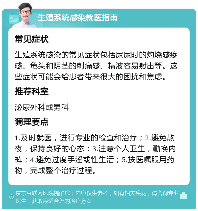 生殖系统感染就医指南 常见症状 生殖系统感染的常见症状包括尿尿时的灼烧感疼感、龟头和阴茎的刺痛感、精液容易射出等。这些症状可能会给患者带来很大的困扰和焦虑。 推荐科室 泌尿外科或男科 调理要点 1.及时就医，进行专业的检查和治疗；2.避免熬夜，保持良好的心态；3.注意个人卫生，勤换内裤；4.避免过度手淫或性生活；5.按医嘱服用药物，完成整个治疗过程。