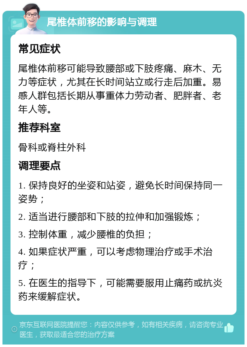 尾椎体前移的影响与调理 常见症状 尾椎体前移可能导致腰部或下肢疼痛、麻木、无力等症状，尤其在长时间站立或行走后加重。易感人群包括长期从事重体力劳动者、肥胖者、老年人等。 推荐科室 骨科或脊柱外科 调理要点 1. 保持良好的坐姿和站姿，避免长时间保持同一姿势； 2. 适当进行腰部和下肢的拉伸和加强锻炼； 3. 控制体重，减少腰椎的负担； 4. 如果症状严重，可以考虑物理治疗或手术治疗； 5. 在医生的指导下，可能需要服用止痛药或抗炎药来缓解症状。