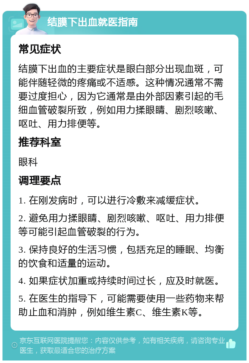 结膜下出血就医指南 常见症状 结膜下出血的主要症状是眼白部分出现血斑，可能伴随轻微的疼痛或不适感。这种情况通常不需要过度担心，因为它通常是由外部因素引起的毛细血管破裂所致，例如用力揉眼睛、剧烈咳嗽、呕吐、用力排便等。 推荐科室 眼科 调理要点 1. 在刚发病时，可以进行冷敷来减缓症状。 2. 避免用力揉眼睛、剧烈咳嗽、呕吐、用力排便等可能引起血管破裂的行为。 3. 保持良好的生活习惯，包括充足的睡眠、均衡的饮食和适量的运动。 4. 如果症状加重或持续时间过长，应及时就医。 5. 在医生的指导下，可能需要使用一些药物来帮助止血和消肿，例如维生素C、维生素K等。