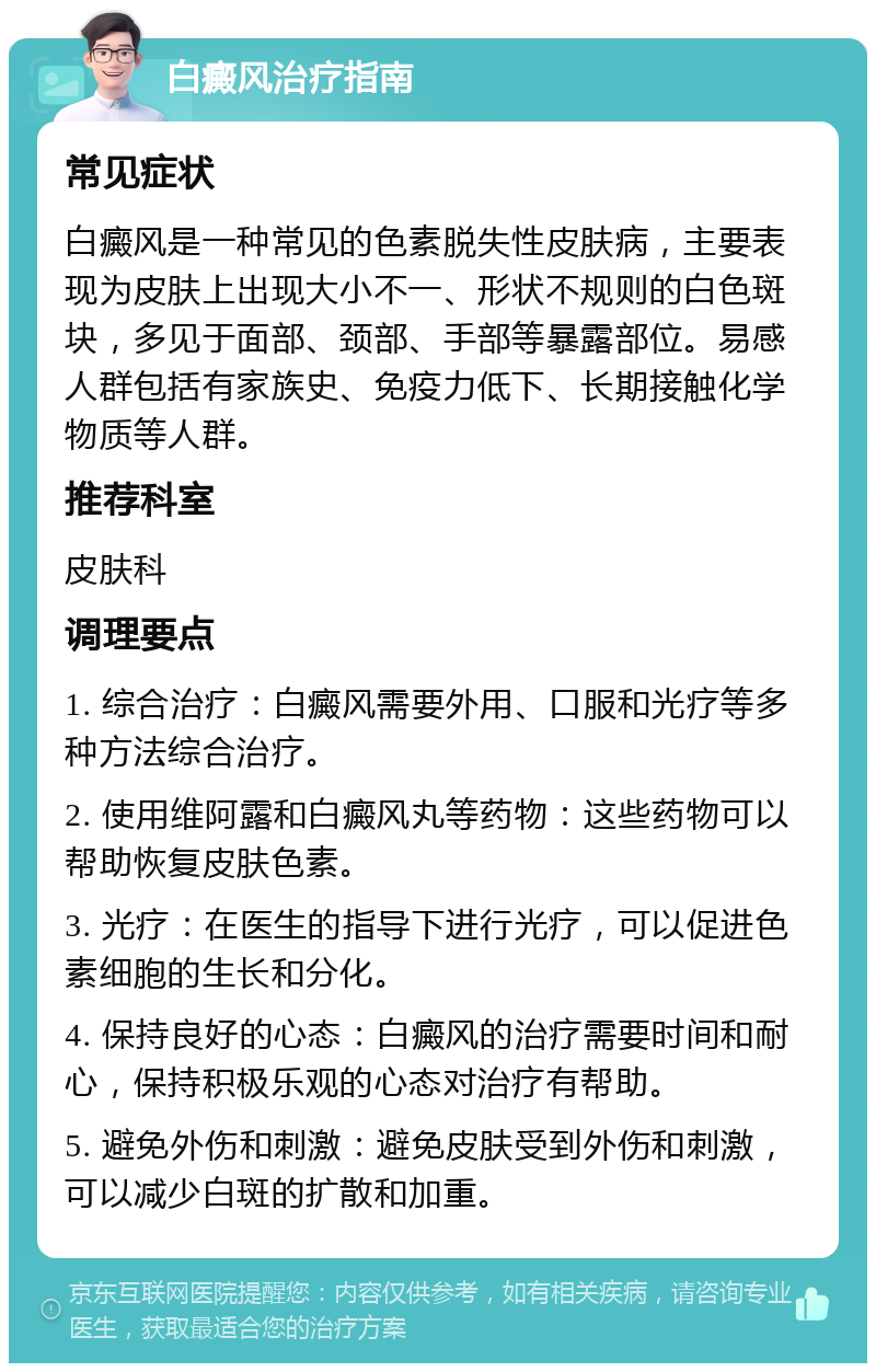 白癜风治疗指南 常见症状 白癜风是一种常见的色素脱失性皮肤病，主要表现为皮肤上出现大小不一、形状不规则的白色斑块，多见于面部、颈部、手部等暴露部位。易感人群包括有家族史、免疫力低下、长期接触化学物质等人群。 推荐科室 皮肤科 调理要点 1. 综合治疗：白癜风需要外用、口服和光疗等多种方法综合治疗。 2. 使用维阿露和白癜风丸等药物：这些药物可以帮助恢复皮肤色素。 3. 光疗：在医生的指导下进行光疗，可以促进色素细胞的生长和分化。 4. 保持良好的心态：白癜风的治疗需要时间和耐心，保持积极乐观的心态对治疗有帮助。 5. 避免外伤和刺激：避免皮肤受到外伤和刺激，可以减少白斑的扩散和加重。