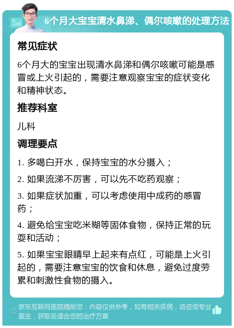 6个月大宝宝清水鼻涕、偶尔咳嗽的处理方法 常见症状 6个月大的宝宝出现清水鼻涕和偶尔咳嗽可能是感冒或上火引起的，需要注意观察宝宝的症状变化和精神状态。 推荐科室 儿科 调理要点 1. 多喝白开水，保持宝宝的水分摄入； 2. 如果流涕不厉害，可以先不吃药观察； 3. 如果症状加重，可以考虑使用中成药的感冒药； 4. 避免给宝宝吃米糊等固体食物，保持正常的玩耍和活动； 5. 如果宝宝眼睛早上起来有点红，可能是上火引起的，需要注意宝宝的饮食和休息，避免过度劳累和刺激性食物的摄入。