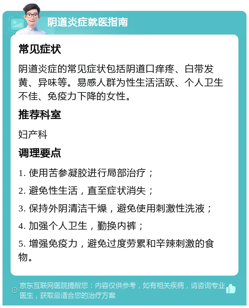 阴道炎症就医指南 常见症状 阴道炎症的常见症状包括阴道口痒疼、白带发黄、异味等。易感人群为性生活活跃、个人卫生不佳、免疫力下降的女性。 推荐科室 妇产科 调理要点 1. 使用苦参凝胶进行局部治疗； 2. 避免性生活，直至症状消失； 3. 保持外阴清洁干燥，避免使用刺激性洗液； 4. 加强个人卫生，勤换内裤； 5. 增强免疫力，避免过度劳累和辛辣刺激的食物。