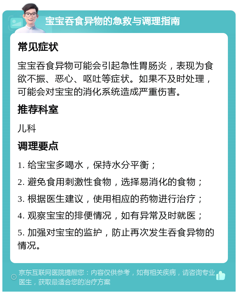 宝宝吞食异物的急救与调理指南 常见症状 宝宝吞食异物可能会引起急性胃肠炎，表现为食欲不振、恶心、呕吐等症状。如果不及时处理，可能会对宝宝的消化系统造成严重伤害。 推荐科室 儿科 调理要点 1. 给宝宝多喝水，保持水分平衡； 2. 避免食用刺激性食物，选择易消化的食物； 3. 根据医生建议，使用相应的药物进行治疗； 4. 观察宝宝的排便情况，如有异常及时就医； 5. 加强对宝宝的监护，防止再次发生吞食异物的情况。