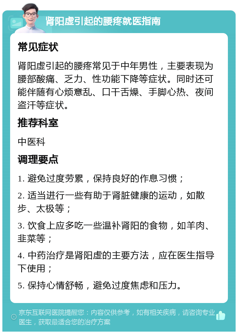 肾阳虚引起的腰疼就医指南 常见症状 肾阳虚引起的腰疼常见于中年男性，主要表现为腰部酸痛、乏力、性功能下降等症状。同时还可能伴随有心烦意乱、口干舌燥、手脚心热、夜间盗汗等症状。 推荐科室 中医科 调理要点 1. 避免过度劳累，保持良好的作息习惯； 2. 适当进行一些有助于肾脏健康的运动，如散步、太极等； 3. 饮食上应多吃一些温补肾阳的食物，如羊肉、韭菜等； 4. 中药治疗是肾阳虚的主要方法，应在医生指导下使用； 5. 保持心情舒畅，避免过度焦虑和压力。