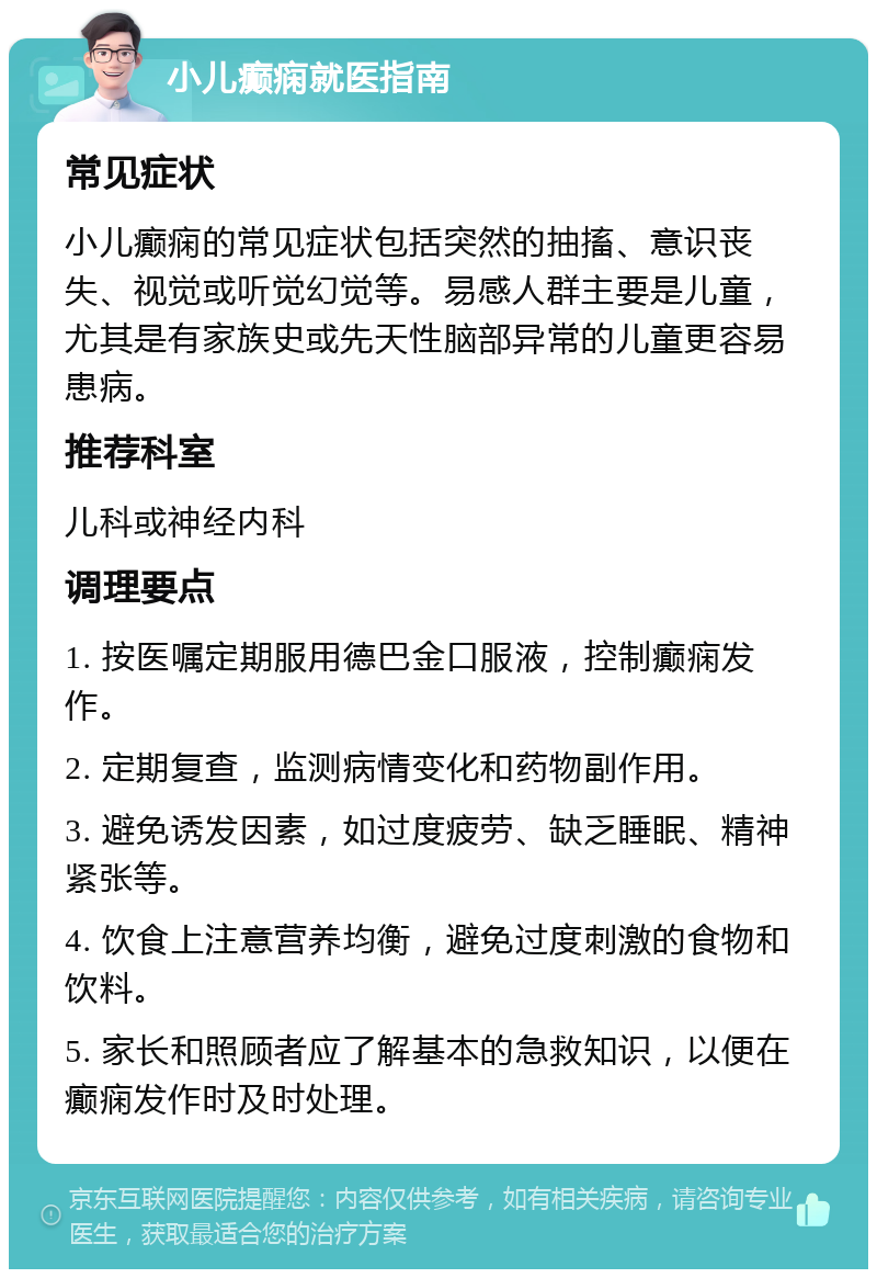 小儿癫痫就医指南 常见症状 小儿癫痫的常见症状包括突然的抽搐、意识丧失、视觉或听觉幻觉等。易感人群主要是儿童，尤其是有家族史或先天性脑部异常的儿童更容易患病。 推荐科室 儿科或神经内科 调理要点 1. 按医嘱定期服用德巴金口服液，控制癫痫发作。 2. 定期复查，监测病情变化和药物副作用。 3. 避免诱发因素，如过度疲劳、缺乏睡眠、精神紧张等。 4. 饮食上注意营养均衡，避免过度刺激的食物和饮料。 5. 家长和照顾者应了解基本的急救知识，以便在癫痫发作时及时处理。