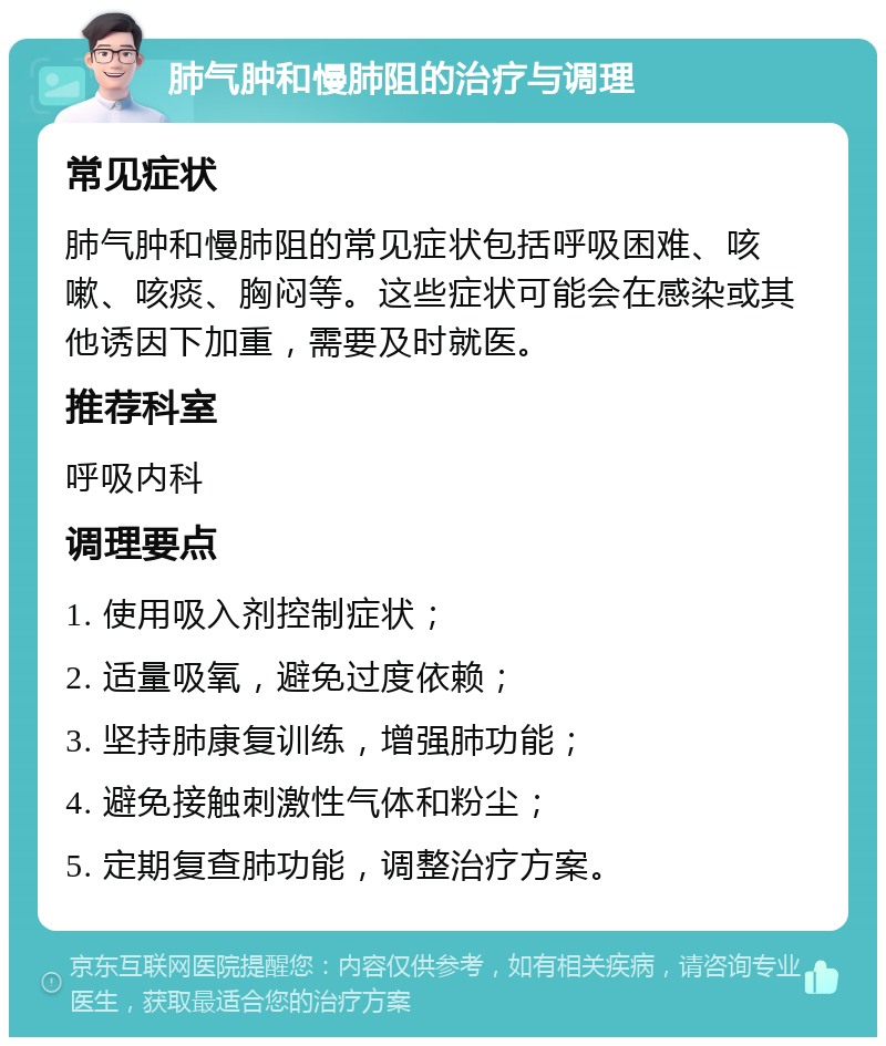 肺气肿和慢肺阻的治疗与调理 常见症状 肺气肿和慢肺阻的常见症状包括呼吸困难、咳嗽、咳痰、胸闷等。这些症状可能会在感染或其他诱因下加重，需要及时就医。 推荐科室 呼吸内科 调理要点 1. 使用吸入剂控制症状； 2. 适量吸氧，避免过度依赖； 3. 坚持肺康复训练，增强肺功能； 4. 避免接触刺激性气体和粉尘； 5. 定期复查肺功能，调整治疗方案。