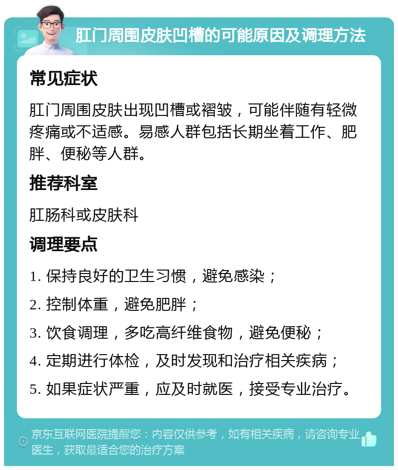 肛门周围皮肤凹槽的可能原因及调理方法 常见症状 肛门周围皮肤出现凹槽或褶皱，可能伴随有轻微疼痛或不适感。易感人群包括长期坐着工作、肥胖、便秘等人群。 推荐科室 肛肠科或皮肤科 调理要点 1. 保持良好的卫生习惯，避免感染； 2. 控制体重，避免肥胖； 3. 饮食调理，多吃高纤维食物，避免便秘； 4. 定期进行体检，及时发现和治疗相关疾病； 5. 如果症状严重，应及时就医，接受专业治疗。