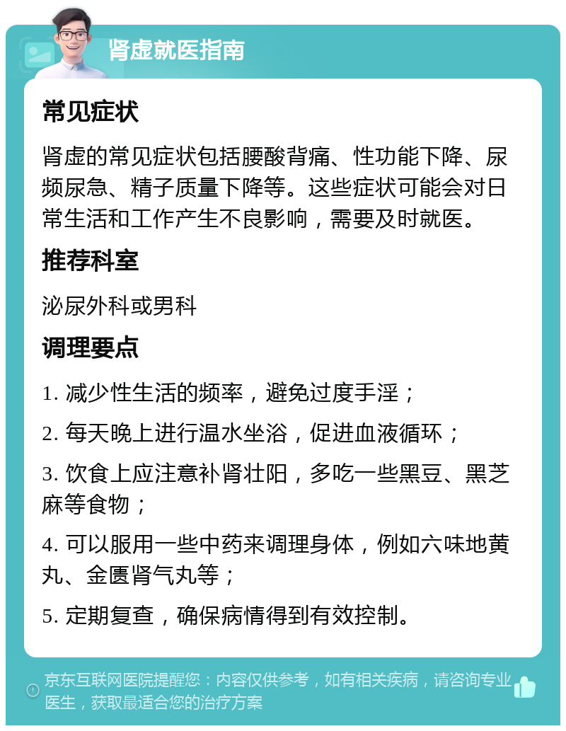 肾虚就医指南 常见症状 肾虚的常见症状包括腰酸背痛、性功能下降、尿频尿急、精子质量下降等。这些症状可能会对日常生活和工作产生不良影响，需要及时就医。 推荐科室 泌尿外科或男科 调理要点 1. 减少性生活的频率，避免过度手淫； 2. 每天晚上进行温水坐浴，促进血液循环； 3. 饮食上应注意补肾壮阳，多吃一些黑豆、黑芝麻等食物； 4. 可以服用一些中药来调理身体，例如六味地黄丸、金匮肾气丸等； 5. 定期复查，确保病情得到有效控制。