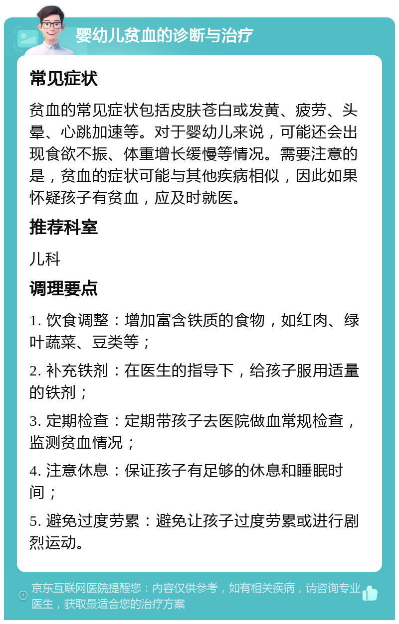 婴幼儿贫血的诊断与治疗 常见症状 贫血的常见症状包括皮肤苍白或发黄、疲劳、头晕、心跳加速等。对于婴幼儿来说，可能还会出现食欲不振、体重增长缓慢等情况。需要注意的是，贫血的症状可能与其他疾病相似，因此如果怀疑孩子有贫血，应及时就医。 推荐科室 儿科 调理要点 1. 饮食调整：增加富含铁质的食物，如红肉、绿叶蔬菜、豆类等； 2. 补充铁剂：在医生的指导下，给孩子服用适量的铁剂； 3. 定期检查：定期带孩子去医院做血常规检查，监测贫血情况； 4. 注意休息：保证孩子有足够的休息和睡眠时间； 5. 避免过度劳累：避免让孩子过度劳累或进行剧烈运动。