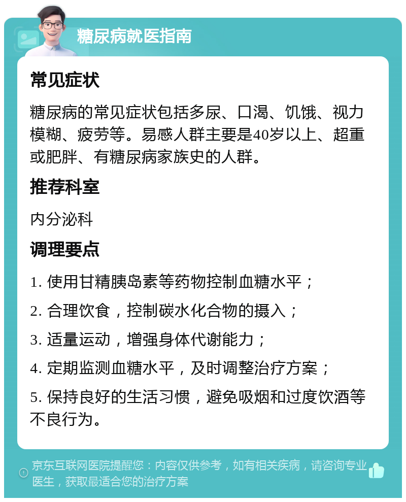 糖尿病就医指南 常见症状 糖尿病的常见症状包括多尿、口渴、饥饿、视力模糊、疲劳等。易感人群主要是40岁以上、超重或肥胖、有糖尿病家族史的人群。 推荐科室 内分泌科 调理要点 1. 使用甘精胰岛素等药物控制血糖水平； 2. 合理饮食，控制碳水化合物的摄入； 3. 适量运动，增强身体代谢能力； 4. 定期监测血糖水平，及时调整治疗方案； 5. 保持良好的生活习惯，避免吸烟和过度饮酒等不良行为。