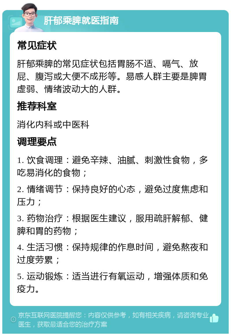 肝郁乘脾就医指南 常见症状 肝郁乘脾的常见症状包括胃肠不适、嗝气、放屁、腹泻或大便不成形等。易感人群主要是脾胃虚弱、情绪波动大的人群。 推荐科室 消化内科或中医科 调理要点 1. 饮食调理：避免辛辣、油腻、刺激性食物，多吃易消化的食物； 2. 情绪调节：保持良好的心态，避免过度焦虑和压力； 3. 药物治疗：根据医生建议，服用疏肝解郁、健脾和胃的药物； 4. 生活习惯：保持规律的作息时间，避免熬夜和过度劳累； 5. 运动锻炼：适当进行有氧运动，增强体质和免疫力。