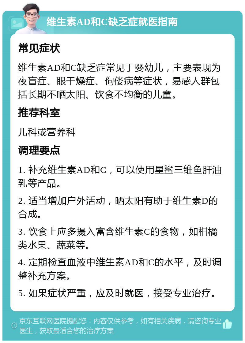 维生素AD和C缺乏症就医指南 常见症状 维生素AD和C缺乏症常见于婴幼儿，主要表现为夜盲症、眼干燥症、佝偻病等症状，易感人群包括长期不晒太阳、饮食不均衡的儿童。 推荐科室 儿科或营养科 调理要点 1. 补充维生素AD和C，可以使用星鲨三维鱼肝油乳等产品。 2. 适当增加户外活动，晒太阳有助于维生素D的合成。 3. 饮食上应多摄入富含维生素C的食物，如柑橘类水果、蔬菜等。 4. 定期检查血液中维生素AD和C的水平，及时调整补充方案。 5. 如果症状严重，应及时就医，接受专业治疗。