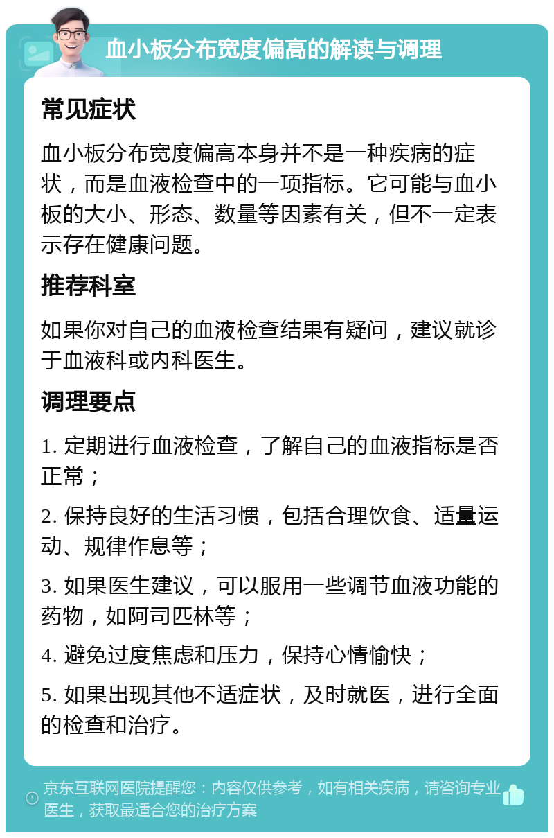 血小板分布宽度偏高的解读与调理 常见症状 血小板分布宽度偏高本身并不是一种疾病的症状，而是血液检查中的一项指标。它可能与血小板的大小、形态、数量等因素有关，但不一定表示存在健康问题。 推荐科室 如果你对自己的血液检查结果有疑问，建议就诊于血液科或内科医生。 调理要点 1. 定期进行血液检查，了解自己的血液指标是否正常； 2. 保持良好的生活习惯，包括合理饮食、适量运动、规律作息等； 3. 如果医生建议，可以服用一些调节血液功能的药物，如阿司匹林等； 4. 避免过度焦虑和压力，保持心情愉快； 5. 如果出现其他不适症状，及时就医，进行全面的检查和治疗。