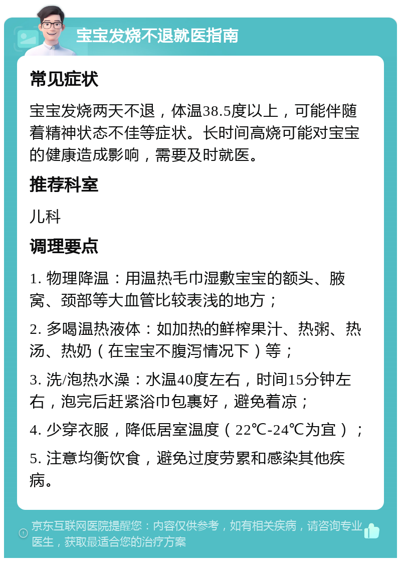 宝宝发烧不退就医指南 常见症状 宝宝发烧两天不退，体温38.5度以上，可能伴随着精神状态不佳等症状。长时间高烧可能对宝宝的健康造成影响，需要及时就医。 推荐科室 儿科 调理要点 1. 物理降温：用温热毛巾湿敷宝宝的额头、腋窝、颈部等大血管比较表浅的地方； 2. 多喝温热液体：如加热的鲜榨果汁、热粥、热汤、热奶（在宝宝不腹泻情况下）等； 3. 洗/泡热水澡：水温40度左右，时间15分钟左右，泡完后赶紧浴巾包裹好，避免着凉； 4. 少穿衣服，降低居室温度（22℃-24℃为宜）； 5. 注意均衡饮食，避免过度劳累和感染其他疾病。