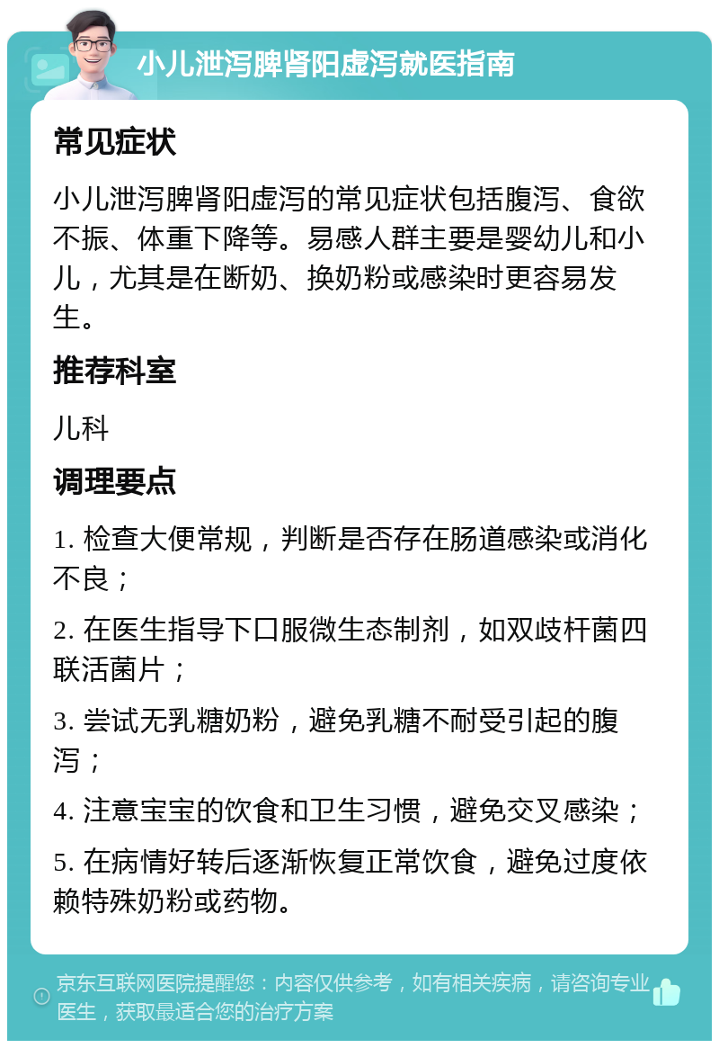 小儿泄泻脾肾阳虚泻就医指南 常见症状 小儿泄泻脾肾阳虚泻的常见症状包括腹泻、食欲不振、体重下降等。易感人群主要是婴幼儿和小儿，尤其是在断奶、换奶粉或感染时更容易发生。 推荐科室 儿科 调理要点 1. 检查大便常规，判断是否存在肠道感染或消化不良； 2. 在医生指导下口服微生态制剂，如双歧杆菌四联活菌片； 3. 尝试无乳糖奶粉，避免乳糖不耐受引起的腹泻； 4. 注意宝宝的饮食和卫生习惯，避免交叉感染； 5. 在病情好转后逐渐恢复正常饮食，避免过度依赖特殊奶粉或药物。