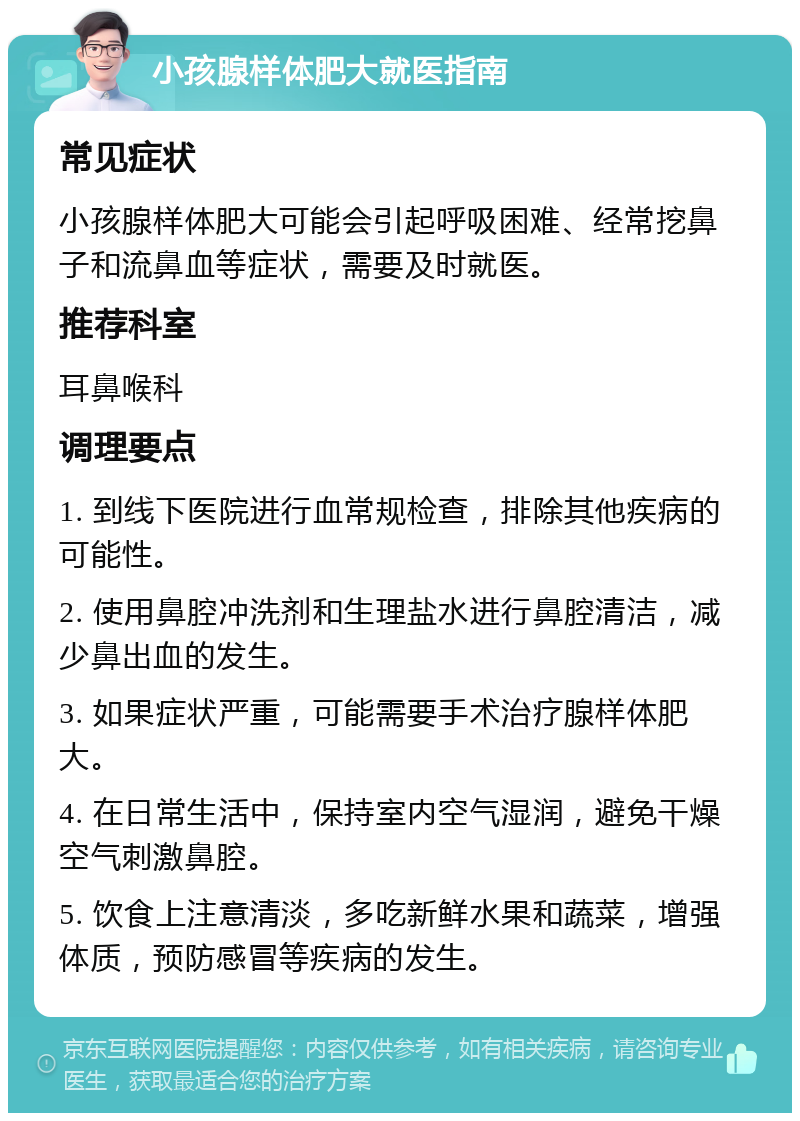 小孩腺样体肥大就医指南 常见症状 小孩腺样体肥大可能会引起呼吸困难、经常挖鼻子和流鼻血等症状，需要及时就医。 推荐科室 耳鼻喉科 调理要点 1. 到线下医院进行血常规检查，排除其他疾病的可能性。 2. 使用鼻腔冲洗剂和生理盐水进行鼻腔清洁，减少鼻出血的发生。 3. 如果症状严重，可能需要手术治疗腺样体肥大。 4. 在日常生活中，保持室内空气湿润，避免干燥空气刺激鼻腔。 5. 饮食上注意清淡，多吃新鲜水果和蔬菜，增强体质，预防感冒等疾病的发生。