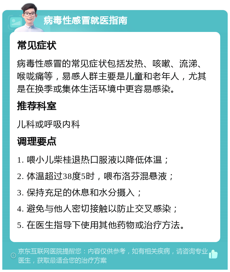 病毒性感冒就医指南 常见症状 病毒性感冒的常见症状包括发热、咳嗽、流涕、喉咙痛等，易感人群主要是儿童和老年人，尤其是在换季或集体生活环境中更容易感染。 推荐科室 儿科或呼吸内科 调理要点 1. 喂小儿柴桂退热口服液以降低体温； 2. 体温超过38度5时，喂布洛芬混悬液； 3. 保持充足的休息和水分摄入； 4. 避免与他人密切接触以防止交叉感染； 5. 在医生指导下使用其他药物或治疗方法。