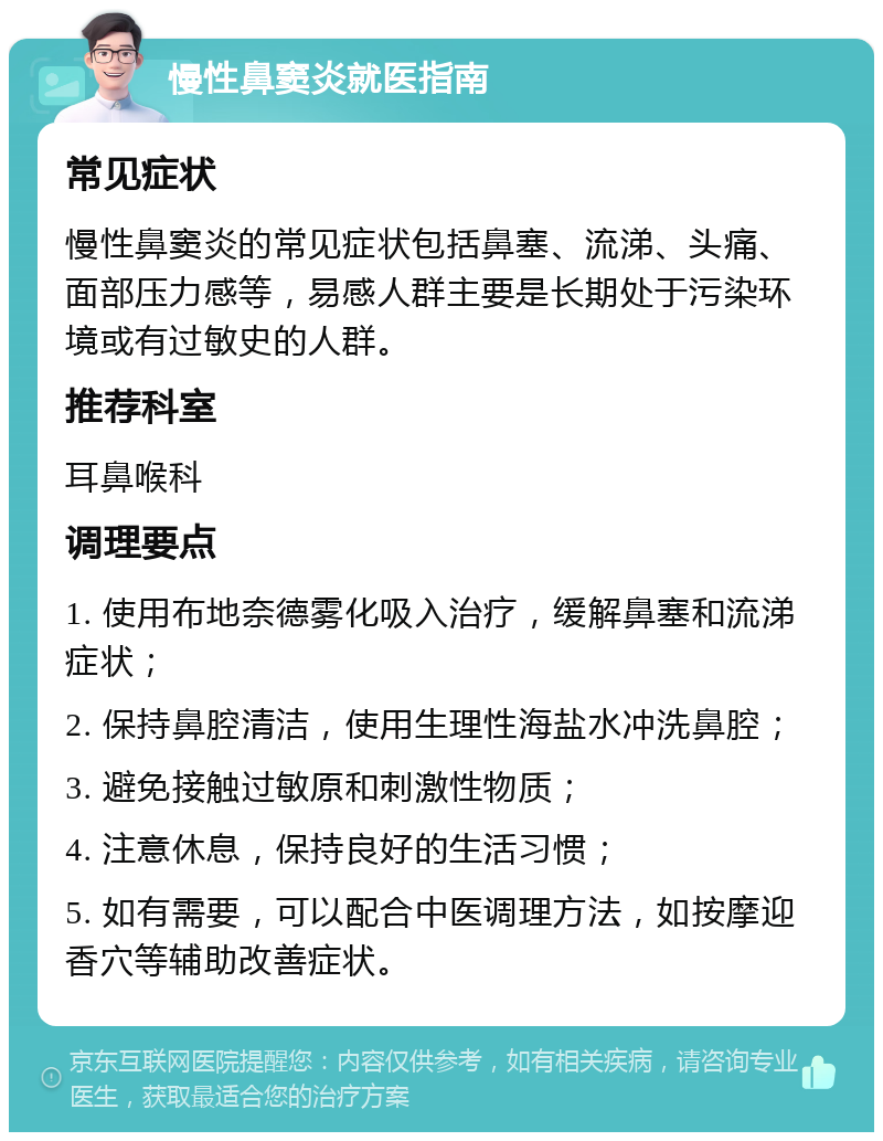 慢性鼻窦炎就医指南 常见症状 慢性鼻窦炎的常见症状包括鼻塞、流涕、头痛、面部压力感等，易感人群主要是长期处于污染环境或有过敏史的人群。 推荐科室 耳鼻喉科 调理要点 1. 使用布地奈德雾化吸入治疗，缓解鼻塞和流涕症状； 2. 保持鼻腔清洁，使用生理性海盐水冲洗鼻腔； 3. 避免接触过敏原和刺激性物质； 4. 注意休息，保持良好的生活习惯； 5. 如有需要，可以配合中医调理方法，如按摩迎香穴等辅助改善症状。