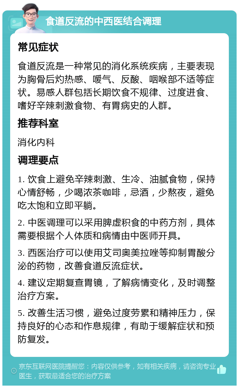 食道反流的中西医结合调理 常见症状 食道反流是一种常见的消化系统疾病，主要表现为胸骨后灼热感、嗳气、反酸、咽喉部不适等症状。易感人群包括长期饮食不规律、过度进食、嗜好辛辣刺激食物、有胃病史的人群。 推荐科室 消化内科 调理要点 1. 饮食上避免辛辣刺激、生冷、油腻食物，保持心情舒畅，少喝浓茶咖啡，忌酒，少熬夜，避免吃太饱和立即平躺。 2. 中医调理可以采用脾虚积食的中药方剂，具体需要根据个人体质和病情由中医师开具。 3. 西医治疗可以使用艾司奥美拉唑等抑制胃酸分泌的药物，改善食道反流症状。 4. 建议定期复查胃镜，了解病情变化，及时调整治疗方案。 5. 改善生活习惯，避免过度劳累和精神压力，保持良好的心态和作息规律，有助于缓解症状和预防复发。