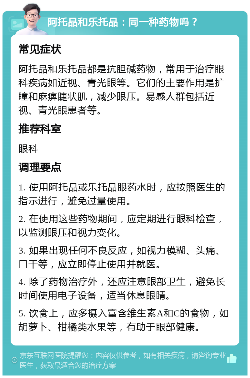 阿托品和乐托品：同一种药物吗？ 常见症状 阿托品和乐托品都是抗胆碱药物，常用于治疗眼科疾病如近视、青光眼等。它们的主要作用是扩瞳和麻痹睫状肌，减少眼压。易感人群包括近视、青光眼患者等。 推荐科室 眼科 调理要点 1. 使用阿托品或乐托品眼药水时，应按照医生的指示进行，避免过量使用。 2. 在使用这些药物期间，应定期进行眼科检查，以监测眼压和视力变化。 3. 如果出现任何不良反应，如视力模糊、头痛、口干等，应立即停止使用并就医。 4. 除了药物治疗外，还应注意眼部卫生，避免长时间使用电子设备，适当休息眼睛。 5. 饮食上，应多摄入富含维生素A和C的食物，如胡萝卜、柑橘类水果等，有助于眼部健康。