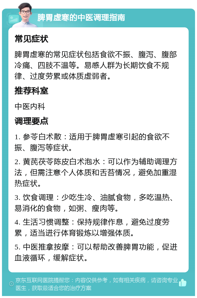 脾胃虚寒的中医调理指南 常见症状 脾胃虚寒的常见症状包括食欲不振、腹泻、腹部冷痛、四肢不温等。易感人群为长期饮食不规律、过度劳累或体质虚弱者。 推荐科室 中医内科 调理要点 1. 参苓白术散：适用于脾胃虚寒引起的食欲不振、腹泻等症状。 2. 黄芪茯苓陈皮白术泡水：可以作为辅助调理方法，但需注意个人体质和舌苔情况，避免加重湿热症状。 3. 饮食调理：少吃生冷、油腻食物，多吃温热、易消化的食物，如粥、瘦肉等。 4. 生活习惯调整：保持规律作息，避免过度劳累，适当进行体育锻炼以增强体质。 5. 中医推拿按摩：可以帮助改善脾胃功能，促进血液循环，缓解症状。