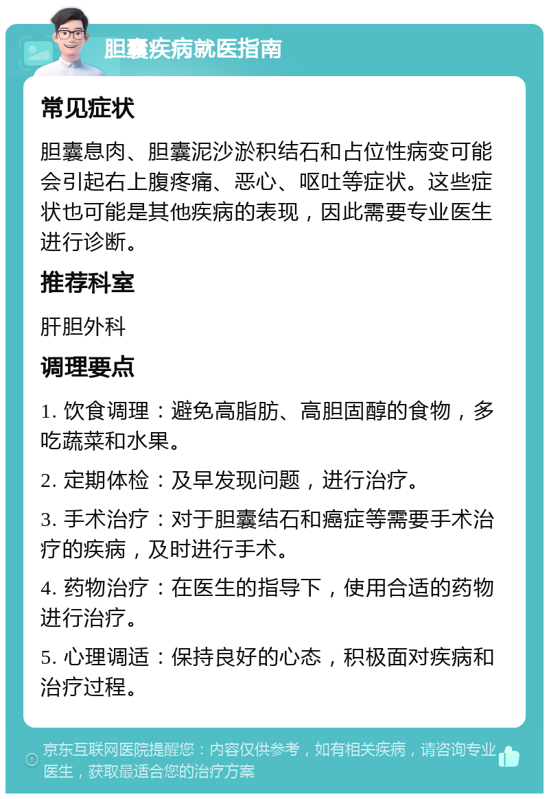 胆囊疾病就医指南 常见症状 胆囊息肉、胆囊泥沙淤积结石和占位性病变可能会引起右上腹疼痛、恶心、呕吐等症状。这些症状也可能是其他疾病的表现，因此需要专业医生进行诊断。 推荐科室 肝胆外科 调理要点 1. 饮食调理：避免高脂肪、高胆固醇的食物，多吃蔬菜和水果。 2. 定期体检：及早发现问题，进行治疗。 3. 手术治疗：对于胆囊结石和癌症等需要手术治疗的疾病，及时进行手术。 4. 药物治疗：在医生的指导下，使用合适的药物进行治疗。 5. 心理调适：保持良好的心态，积极面对疾病和治疗过程。