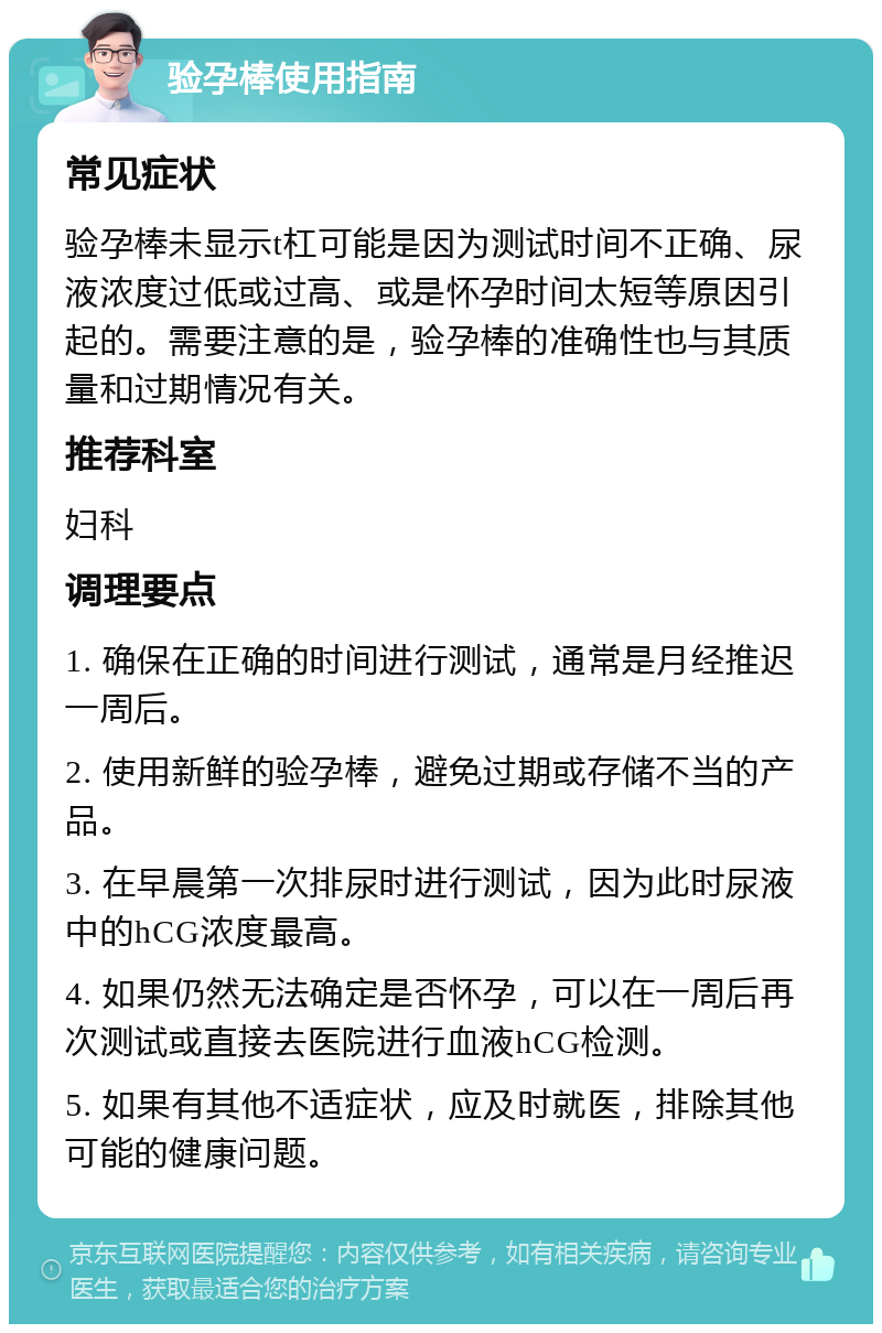 验孕棒使用指南 常见症状 验孕棒未显示t杠可能是因为测试时间不正确、尿液浓度过低或过高、或是怀孕时间太短等原因引起的。需要注意的是，验孕棒的准确性也与其质量和过期情况有关。 推荐科室 妇科 调理要点 1. 确保在正确的时间进行测试，通常是月经推迟一周后。 2. 使用新鲜的验孕棒，避免过期或存储不当的产品。 3. 在早晨第一次排尿时进行测试，因为此时尿液中的hCG浓度最高。 4. 如果仍然无法确定是否怀孕，可以在一周后再次测试或直接去医院进行血液hCG检测。 5. 如果有其他不适症状，应及时就医，排除其他可能的健康问题。