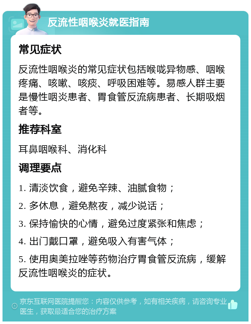 反流性咽喉炎就医指南 常见症状 反流性咽喉炎的常见症状包括喉咙异物感、咽喉疼痛、咳嗽、咳痰、呼吸困难等。易感人群主要是慢性咽炎患者、胃食管反流病患者、长期吸烟者等。 推荐科室 耳鼻咽喉科、消化科 调理要点 1. 清淡饮食，避免辛辣、油腻食物； 2. 多休息，避免熬夜，减少说话； 3. 保持愉快的心情，避免过度紧张和焦虑； 4. 出门戴口罩，避免吸入有害气体； 5. 使用奥美拉唑等药物治疗胃食管反流病，缓解反流性咽喉炎的症状。