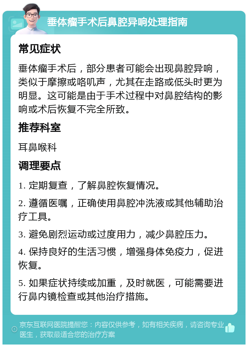 垂体瘤手术后鼻腔异响处理指南 常见症状 垂体瘤手术后，部分患者可能会出现鼻腔异响，类似于摩擦或咯叽声，尤其在走路或低头时更为明显。这可能是由于手术过程中对鼻腔结构的影响或术后恢复不完全所致。 推荐科室 耳鼻喉科 调理要点 1. 定期复查，了解鼻腔恢复情况。 2. 遵循医嘱，正确使用鼻腔冲洗液或其他辅助治疗工具。 3. 避免剧烈运动或过度用力，减少鼻腔压力。 4. 保持良好的生活习惯，增强身体免疫力，促进恢复。 5. 如果症状持续或加重，及时就医，可能需要进行鼻内镜检查或其他治疗措施。