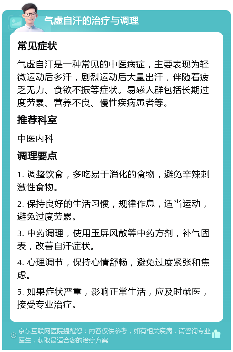 气虚自汗的治疗与调理 常见症状 气虚自汗是一种常见的中医病症，主要表现为轻微运动后多汗，剧烈运动后大量出汗，伴随着疲乏无力、食欲不振等症状。易感人群包括长期过度劳累、营养不良、慢性疾病患者等。 推荐科室 中医内科 调理要点 1. 调整饮食，多吃易于消化的食物，避免辛辣刺激性食物。 2. 保持良好的生活习惯，规律作息，适当运动，避免过度劳累。 3. 中药调理，使用玉屏风散等中药方剂，补气固表，改善自汗症状。 4. 心理调节，保持心情舒畅，避免过度紧张和焦虑。 5. 如果症状严重，影响正常生活，应及时就医，接受专业治疗。