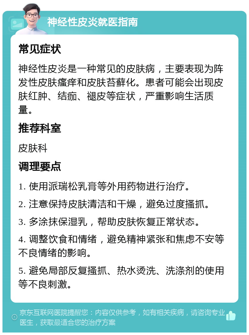 神经性皮炎就医指南 常见症状 神经性皮炎是一种常见的皮肤病，主要表现为阵发性皮肤瘙痒和皮肤苔藓化。患者可能会出现皮肤红肿、结痂、褪皮等症状，严重影响生活质量。 推荐科室 皮肤科 调理要点 1. 使用派瑞松乳膏等外用药物进行治疗。 2. 注意保持皮肤清洁和干燥，避免过度搔抓。 3. 多涂抹保湿乳，帮助皮肤恢复正常状态。 4. 调整饮食和情绪，避免精神紧张和焦虑不安等不良情绪的影响。 5. 避免局部反复搔抓、热水烫洗、洗涤剂的使用等不良刺激。