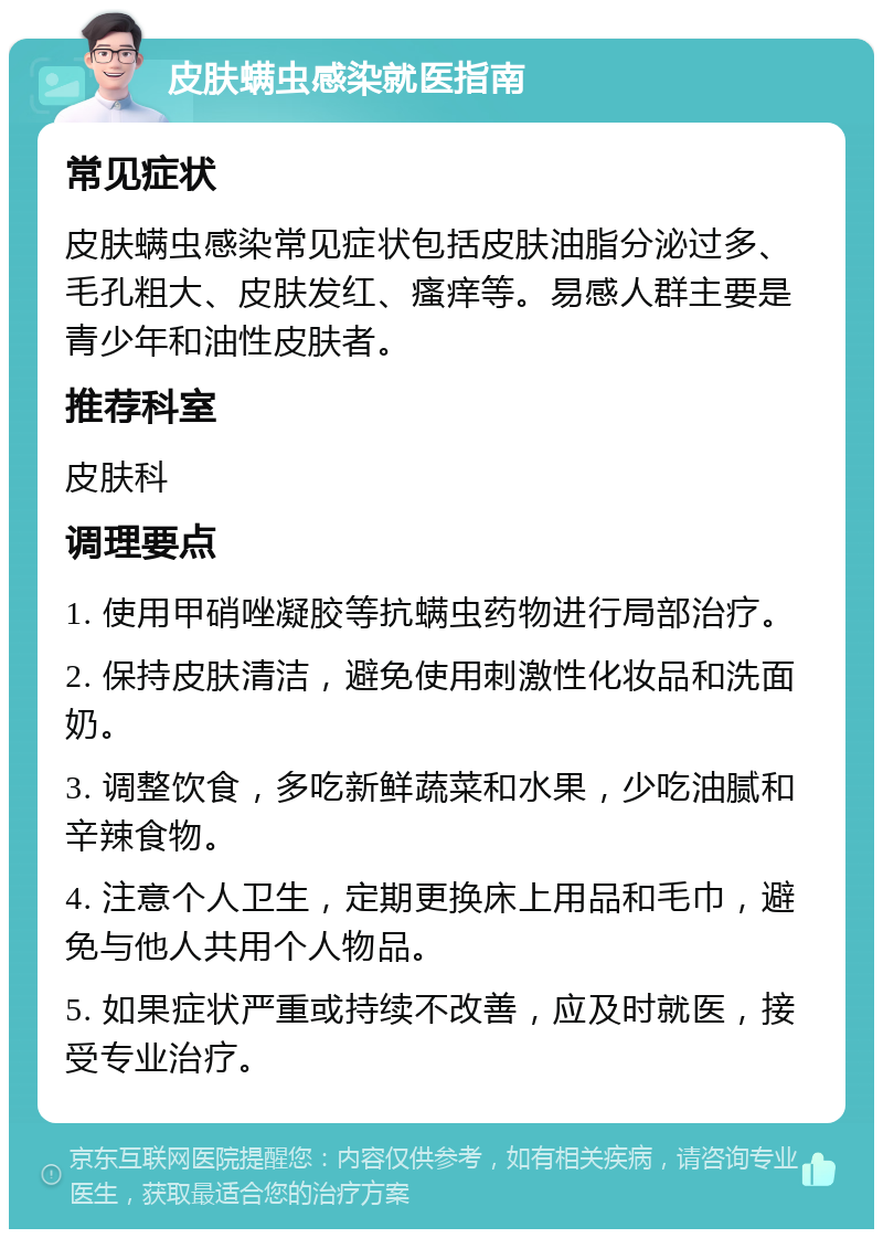 皮肤螨虫感染就医指南 常见症状 皮肤螨虫感染常见症状包括皮肤油脂分泌过多、毛孔粗大、皮肤发红、瘙痒等。易感人群主要是青少年和油性皮肤者。 推荐科室 皮肤科 调理要点 1. 使用甲硝唑凝胶等抗螨虫药物进行局部治疗。 2. 保持皮肤清洁，避免使用刺激性化妆品和洗面奶。 3. 调整饮食，多吃新鲜蔬菜和水果，少吃油腻和辛辣食物。 4. 注意个人卫生，定期更换床上用品和毛巾，避免与他人共用个人物品。 5. 如果症状严重或持续不改善，应及时就医，接受专业治疗。