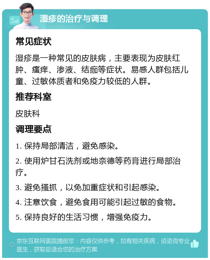 湿疹的治疗与调理 常见症状 湿疹是一种常见的皮肤病，主要表现为皮肤红肿、瘙痒、渗液、结痂等症状。易感人群包括儿童、过敏体质者和免疫力较低的人群。 推荐科室 皮肤科 调理要点 1. 保持局部清洁，避免感染。 2. 使用炉甘石洗剂或地奈德等药膏进行局部治疗。 3. 避免搔抓，以免加重症状和引起感染。 4. 注意饮食，避免食用可能引起过敏的食物。 5. 保持良好的生活习惯，增强免疫力。