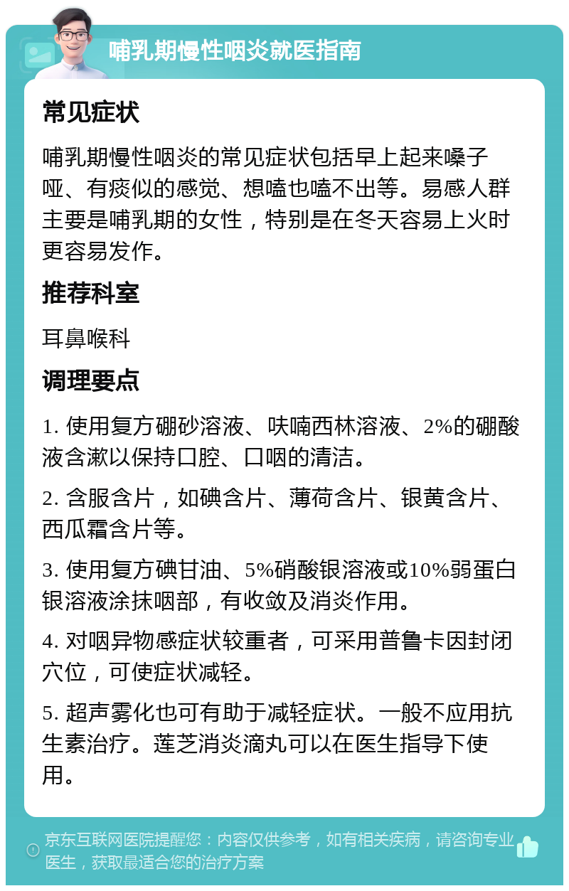 哺乳期慢性咽炎就医指南 常见症状 哺乳期慢性咽炎的常见症状包括早上起来嗓子哑、有痰似的感觉、想嗑也嗑不出等。易感人群主要是哺乳期的女性，特别是在冬天容易上火时更容易发作。 推荐科室 耳鼻喉科 调理要点 1. 使用复方硼砂溶液、呋喃西林溶液、2%的硼酸液含漱以保持口腔、口咽的清洁。 2. 含服含片，如碘含片、薄荷含片、银黄含片、西瓜霜含片等。 3. 使用复方碘甘油、5%硝酸银溶液或10%弱蛋白银溶液涂抹咽部，有收敛及消炎作用。 4. 对咽异物感症状较重者，可采用普鲁卡因封闭穴位，可使症状减轻。 5. 超声雾化也可有助于减轻症状。一般不应用抗生素治疗。莲芝消炎滴丸可以在医生指导下使用。