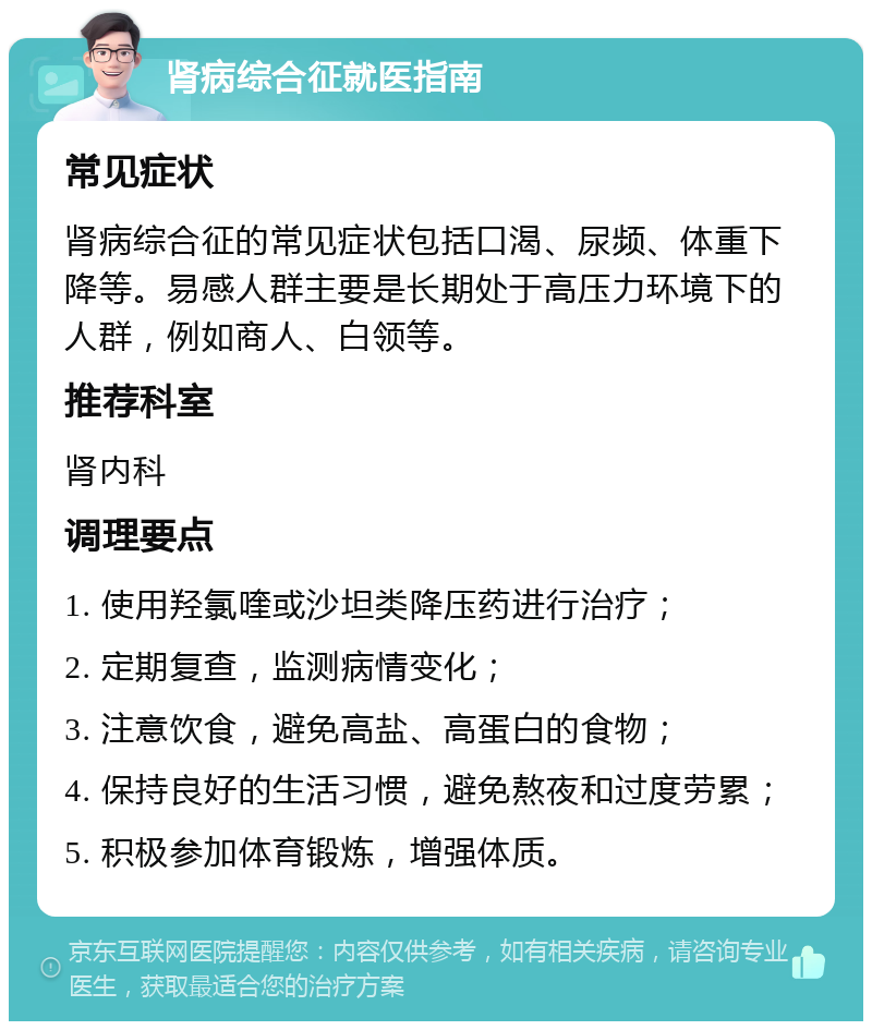 肾病综合征就医指南 常见症状 肾病综合征的常见症状包括口渴、尿频、体重下降等。易感人群主要是长期处于高压力环境下的人群，例如商人、白领等。 推荐科室 肾内科 调理要点 1. 使用羟氯喹或沙坦类降压药进行治疗； 2. 定期复查，监测病情变化； 3. 注意饮食，避免高盐、高蛋白的食物； 4. 保持良好的生活习惯，避免熬夜和过度劳累； 5. 积极参加体育锻炼，增强体质。