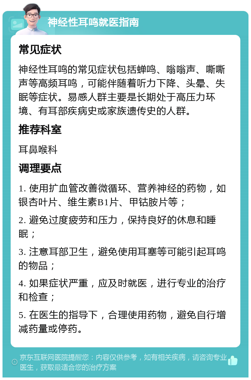 神经性耳鸣就医指南 常见症状 神经性耳鸣的常见症状包括蝉鸣、嗡嗡声、嘶嘶声等高频耳鸣，可能伴随着听力下降、头晕、失眠等症状。易感人群主要是长期处于高压力环境、有耳部疾病史或家族遗传史的人群。 推荐科室 耳鼻喉科 调理要点 1. 使用扩血管改善微循环、营养神经的药物，如银杏叶片、维生素B1片、甲钴胺片等； 2. 避免过度疲劳和压力，保持良好的休息和睡眠； 3. 注意耳部卫生，避免使用耳塞等可能引起耳鸣的物品； 4. 如果症状严重，应及时就医，进行专业的治疗和检查； 5. 在医生的指导下，合理使用药物，避免自行增减药量或停药。