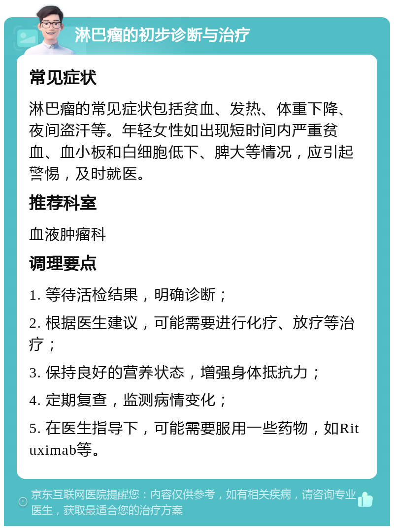 淋巴瘤的初步诊断与治疗 常见症状 淋巴瘤的常见症状包括贫血、发热、体重下降、夜间盗汗等。年轻女性如出现短时间内严重贫血、血小板和白细胞低下、脾大等情况，应引起警惕，及时就医。 推荐科室 血液肿瘤科 调理要点 1. 等待活检结果，明确诊断； 2. 根据医生建议，可能需要进行化疗、放疗等治疗； 3. 保持良好的营养状态，增强身体抵抗力； 4. 定期复查，监测病情变化； 5. 在医生指导下，可能需要服用一些药物，如Rituximab等。