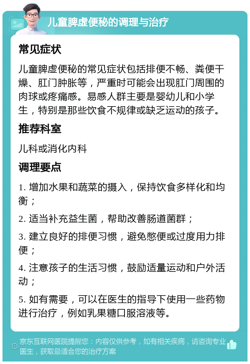 儿童脾虚便秘的调理与治疗 常见症状 儿童脾虚便秘的常见症状包括排便不畅、粪便干燥、肛门肿胀等，严重时可能会出现肛门周围的肉球或疼痛感。易感人群主要是婴幼儿和小学生，特别是那些饮食不规律或缺乏运动的孩子。 推荐科室 儿科或消化内科 调理要点 1. 增加水果和蔬菜的摄入，保持饮食多样化和均衡； 2. 适当补充益生菌，帮助改善肠道菌群； 3. 建立良好的排便习惯，避免憋便或过度用力排便； 4. 注意孩子的生活习惯，鼓励适量运动和户外活动； 5. 如有需要，可以在医生的指导下使用一些药物进行治疗，例如乳果糖口服溶液等。