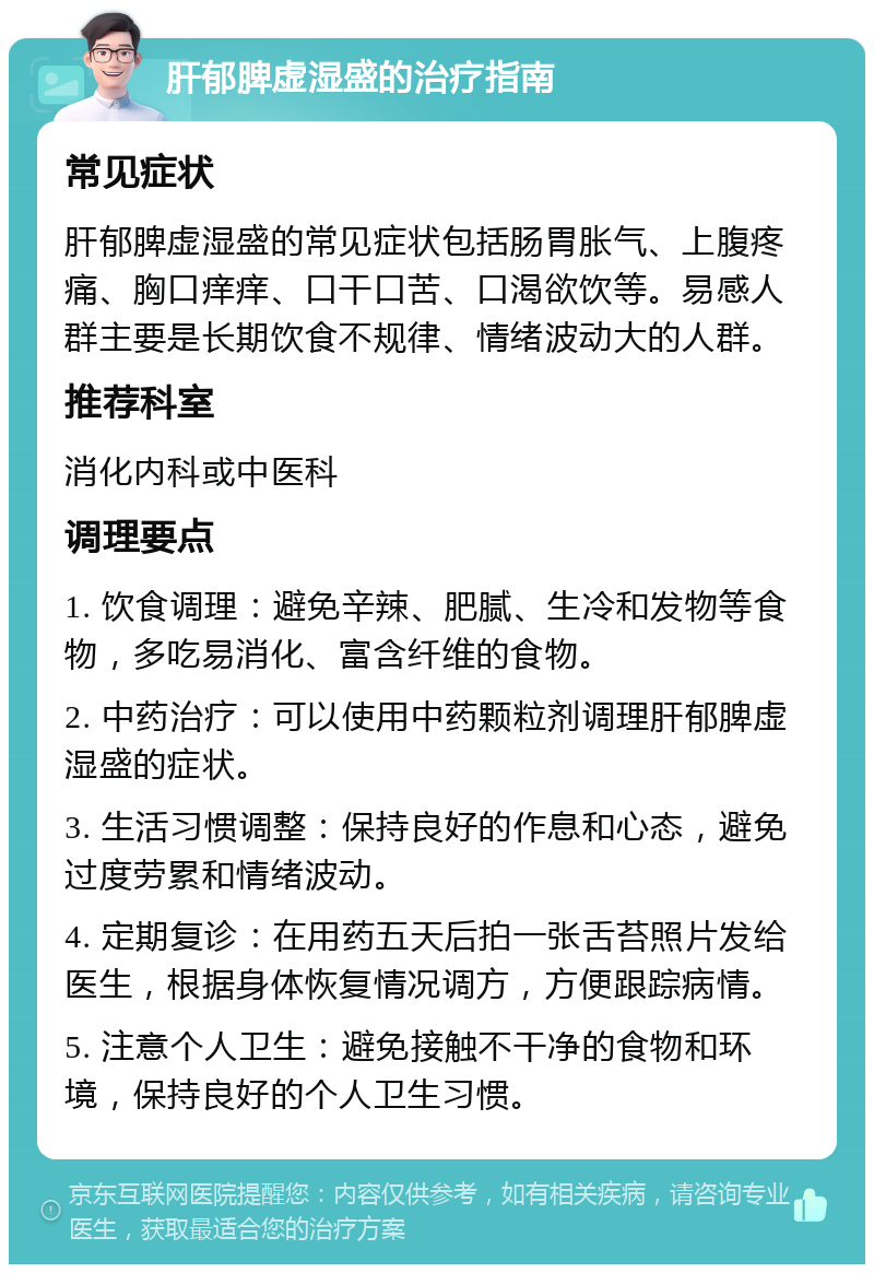 肝郁脾虚湿盛的治疗指南 常见症状 肝郁脾虚湿盛的常见症状包括肠胃胀气、上腹疼痛、胸口痒痒、口干口苦、口渴欲饮等。易感人群主要是长期饮食不规律、情绪波动大的人群。 推荐科室 消化内科或中医科 调理要点 1. 饮食调理：避免辛辣、肥腻、生冷和发物等食物，多吃易消化、富含纤维的食物。 2. 中药治疗：可以使用中药颗粒剂调理肝郁脾虚湿盛的症状。 3. 生活习惯调整：保持良好的作息和心态，避免过度劳累和情绪波动。 4. 定期复诊：在用药五天后拍一张舌苔照片发给医生，根据身体恢复情况调方，方便跟踪病情。 5. 注意个人卫生：避免接触不干净的食物和环境，保持良好的个人卫生习惯。