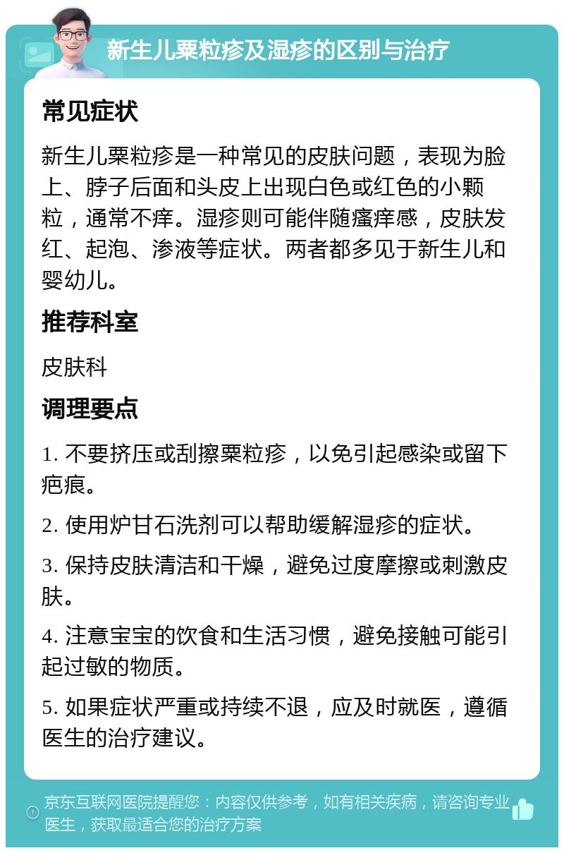 新生儿粟粒疹及湿疹的区别与治疗 常见症状 新生儿粟粒疹是一种常见的皮肤问题，表现为脸上、脖子后面和头皮上出现白色或红色的小颗粒，通常不痒。湿疹则可能伴随瘙痒感，皮肤发红、起泡、渗液等症状。两者都多见于新生儿和婴幼儿。 推荐科室 皮肤科 调理要点 1. 不要挤压或刮擦粟粒疹，以免引起感染或留下疤痕。 2. 使用炉甘石洗剂可以帮助缓解湿疹的症状。 3. 保持皮肤清洁和干燥，避免过度摩擦或刺激皮肤。 4. 注意宝宝的饮食和生活习惯，避免接触可能引起过敏的物质。 5. 如果症状严重或持续不退，应及时就医，遵循医生的治疗建议。