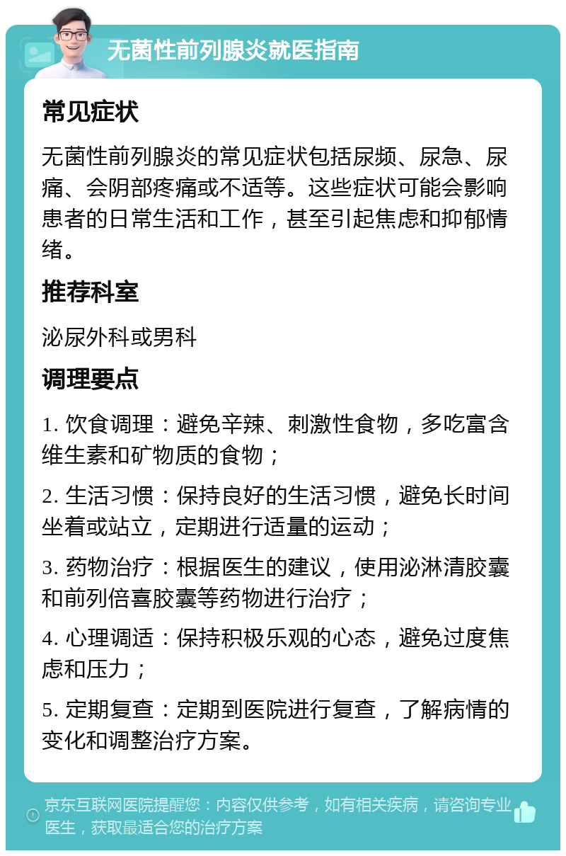 无菌性前列腺炎就医指南 常见症状 无菌性前列腺炎的常见症状包括尿频、尿急、尿痛、会阴部疼痛或不适等。这些症状可能会影响患者的日常生活和工作，甚至引起焦虑和抑郁情绪。 推荐科室 泌尿外科或男科 调理要点 1. 饮食调理：避免辛辣、刺激性食物，多吃富含维生素和矿物质的食物； 2. 生活习惯：保持良好的生活习惯，避免长时间坐着或站立，定期进行适量的运动； 3. 药物治疗：根据医生的建议，使用泌淋清胶囊和前列倍喜胶囊等药物进行治疗； 4. 心理调适：保持积极乐观的心态，避免过度焦虑和压力； 5. 定期复查：定期到医院进行复查，了解病情的变化和调整治疗方案。