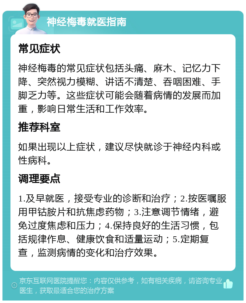 神经梅毒就医指南 常见症状 神经梅毒的常见症状包括头痛、麻木、记忆力下降、突然视力模糊、讲话不清楚、吞咽困难、手脚乏力等。这些症状可能会随着病情的发展而加重，影响日常生活和工作效率。 推荐科室 如果出现以上症状，建议尽快就诊于神经内科或性病科。 调理要点 1.及早就医，接受专业的诊断和治疗；2.按医嘱服用甲钴胺片和抗焦虑药物；3.注意调节情绪，避免过度焦虑和压力；4.保持良好的生活习惯，包括规律作息、健康饮食和适量运动；5.定期复查，监测病情的变化和治疗效果。