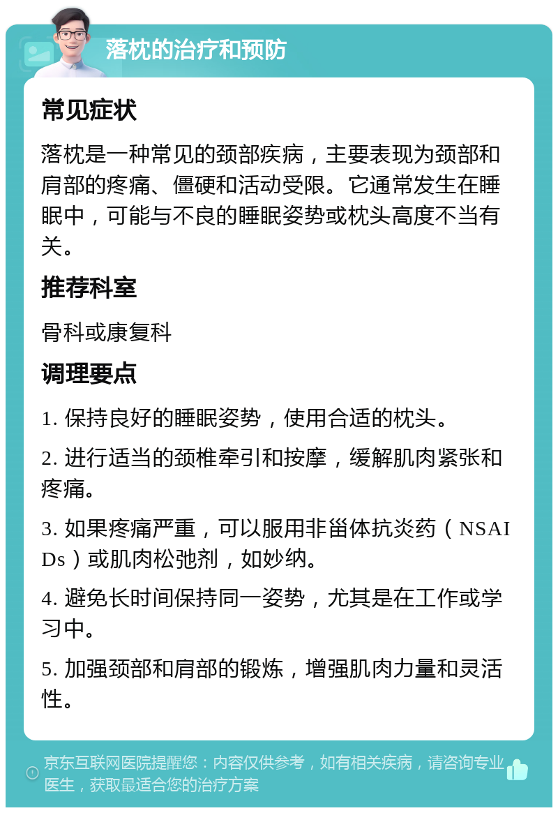 落枕的治疗和预防 常见症状 落枕是一种常见的颈部疾病，主要表现为颈部和肩部的疼痛、僵硬和活动受限。它通常发生在睡眠中，可能与不良的睡眠姿势或枕头高度不当有关。 推荐科室 骨科或康复科 调理要点 1. 保持良好的睡眠姿势，使用合适的枕头。 2. 进行适当的颈椎牵引和按摩，缓解肌肉紧张和疼痛。 3. 如果疼痛严重，可以服用非甾体抗炎药（NSAIDs）或肌肉松弛剂，如妙纳。 4. 避免长时间保持同一姿势，尤其是在工作或学习中。 5. 加强颈部和肩部的锻炼，增强肌肉力量和灵活性。