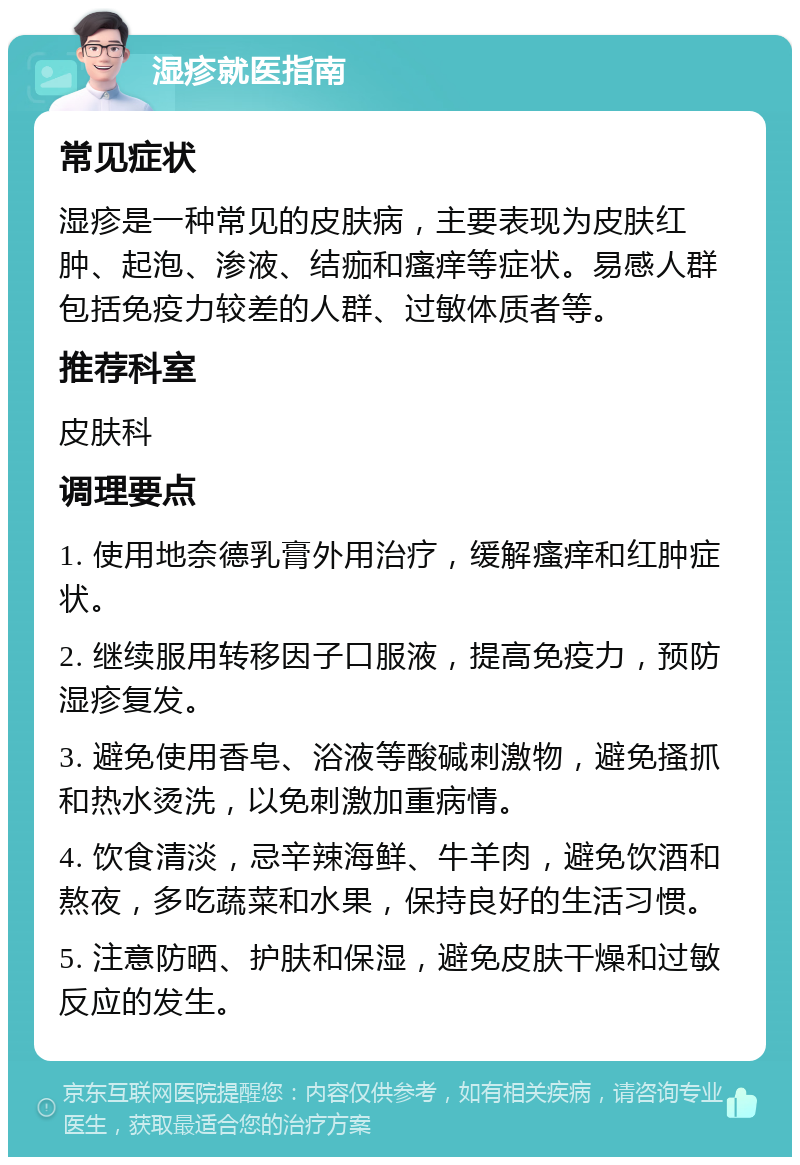 湿疹就医指南 常见症状 湿疹是一种常见的皮肤病，主要表现为皮肤红肿、起泡、渗液、结痂和瘙痒等症状。易感人群包括免疫力较差的人群、过敏体质者等。 推荐科室 皮肤科 调理要点 1. 使用地奈德乳膏外用治疗，缓解瘙痒和红肿症状。 2. 继续服用转移因子口服液，提高免疫力，预防湿疹复发。 3. 避免使用香皂、浴液等酸碱刺激物，避免搔抓和热水烫洗，以免刺激加重病情。 4. 饮食清淡，忌辛辣海鲜、牛羊肉，避免饮酒和熬夜，多吃蔬菜和水果，保持良好的生活习惯。 5. 注意防晒、护肤和保湿，避免皮肤干燥和过敏反应的发生。