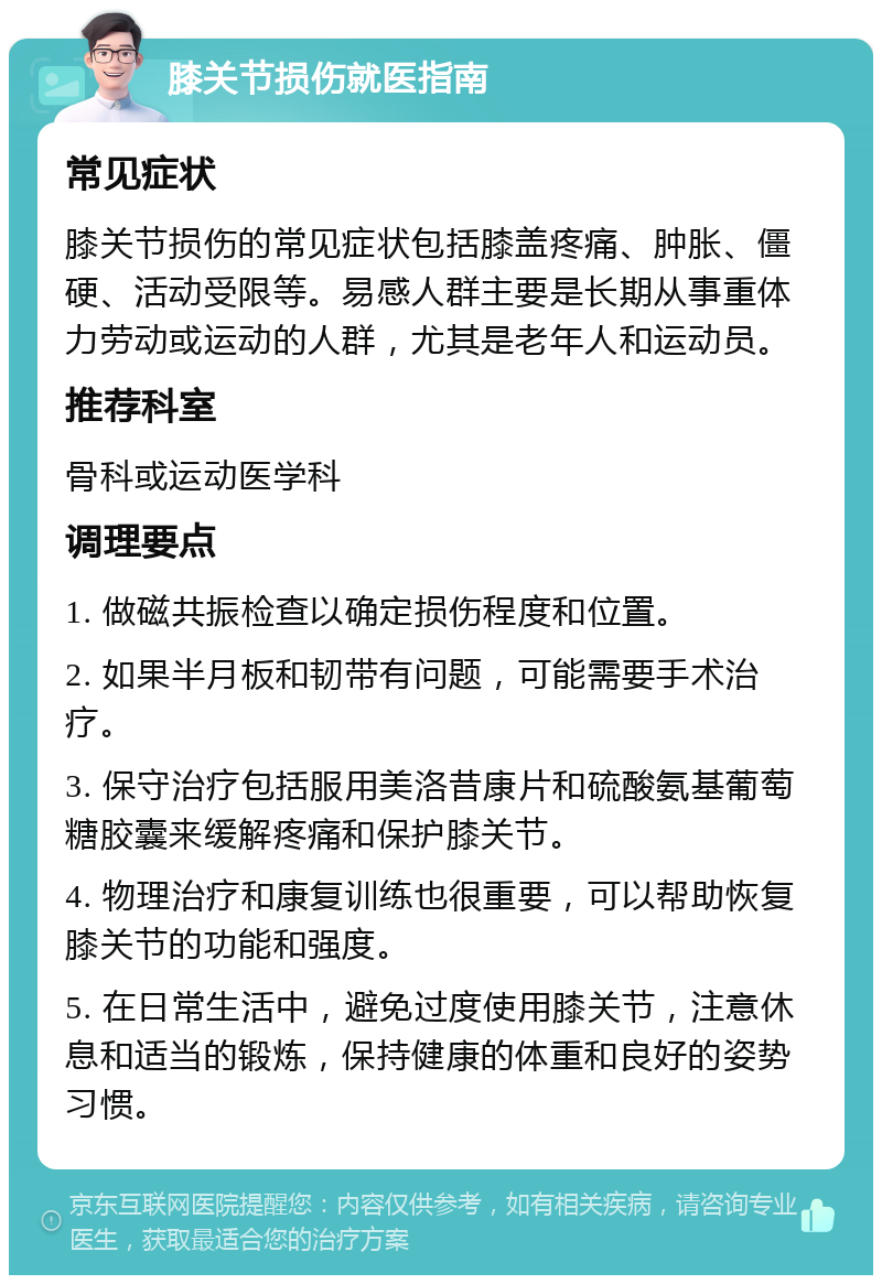 膝关节损伤就医指南 常见症状 膝关节损伤的常见症状包括膝盖疼痛、肿胀、僵硬、活动受限等。易感人群主要是长期从事重体力劳动或运动的人群，尤其是老年人和运动员。 推荐科室 骨科或运动医学科 调理要点 1. 做磁共振检查以确定损伤程度和位置。 2. 如果半月板和韧带有问题，可能需要手术治疗。 3. 保守治疗包括服用美洛昔康片和硫酸氨基葡萄糖胶囊来缓解疼痛和保护膝关节。 4. 物理治疗和康复训练也很重要，可以帮助恢复膝关节的功能和强度。 5. 在日常生活中，避免过度使用膝关节，注意休息和适当的锻炼，保持健康的体重和良好的姿势习惯。