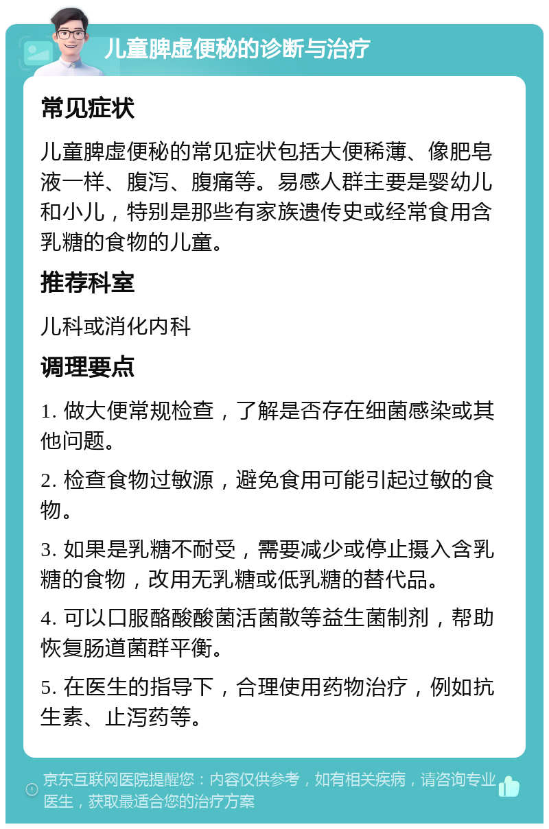 儿童脾虚便秘的诊断与治疗 常见症状 儿童脾虚便秘的常见症状包括大便稀薄、像肥皂液一样、腹泻、腹痛等。易感人群主要是婴幼儿和小儿，特别是那些有家族遗传史或经常食用含乳糖的食物的儿童。 推荐科室 儿科或消化内科 调理要点 1. 做大便常规检查，了解是否存在细菌感染或其他问题。 2. 检查食物过敏源，避免食用可能引起过敏的食物。 3. 如果是乳糖不耐受，需要减少或停止摄入含乳糖的食物，改用无乳糖或低乳糖的替代品。 4. 可以口服酪酸酸菌活菌散等益生菌制剂，帮助恢复肠道菌群平衡。 5. 在医生的指导下，合理使用药物治疗，例如抗生素、止泻药等。